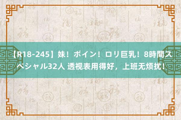 【R18-245】妹！ボイン！ロリ巨乳！8時間スペシャル32人 透视表用得好，上班无烦扰！