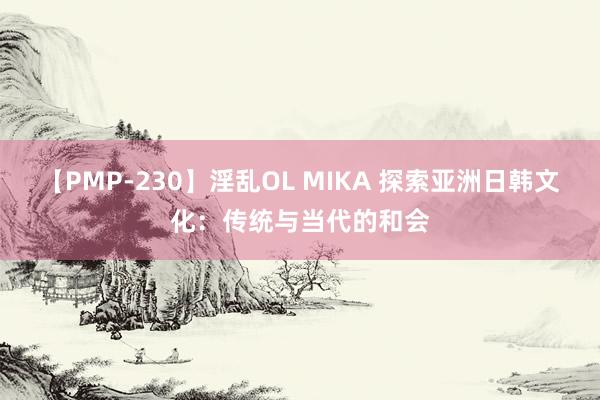 【PMP-230】淫乱OL MIKA 探索亚洲日韩文化：传统与当代的和会