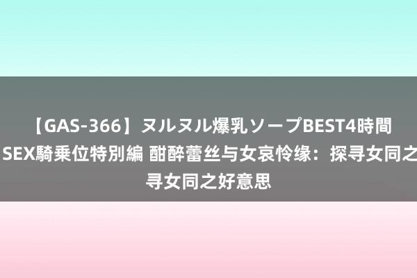 【GAS-366】ヌルヌル爆乳ソープBEST4時間 マットSEX騎乗位特別編 酣醉蕾丝与女哀怜缘：探寻女同之好意思