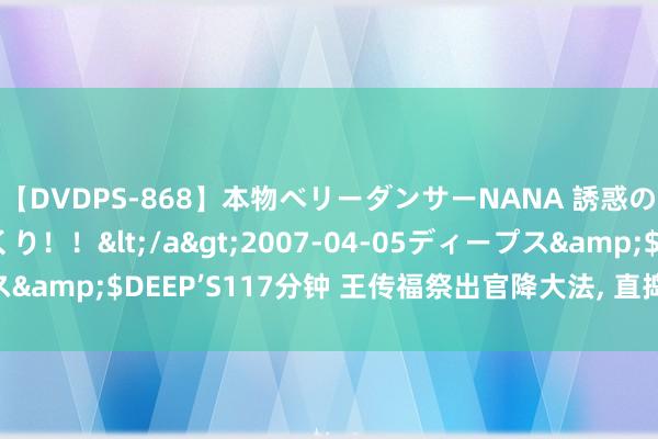 【DVDPS-868】本物ベリーダンサーNANA 誘惑の腰使いで潮吹きまくり！！</a>2007-04-05ディープス&$DEEP’S117分钟 王传福祭出官降大法, 直捣魏建军后花圃?