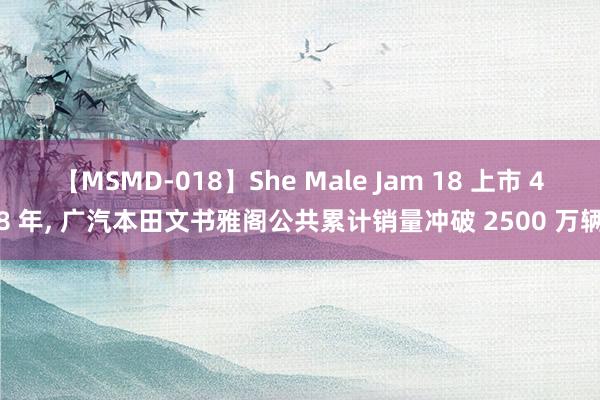 【MSMD-018】She Male Jam 18 上市 48 年, 广汽本田文书雅阁公共累计销量冲破 2500 万辆