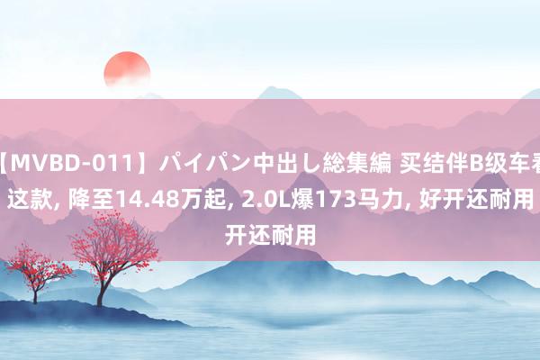 【MVBD-011】パイパン中出し総集編 买结伴B级车看这款, 降至14.48万起, 2.0L爆173马力, 好开还耐用