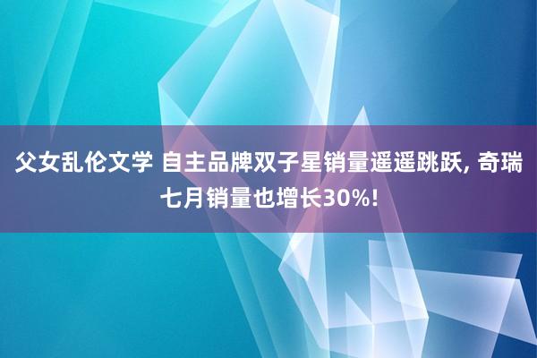 父女乱伦文学 自主品牌双子星销量遥遥跳跃, 奇瑞七月销量也增长30%!