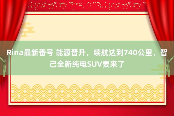 Rina最新番号 能源晋升，续航达到740公里，智己全新纯电SUV要来了