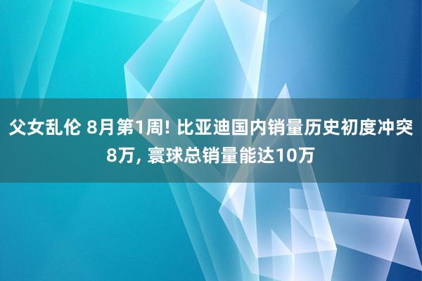 父女乱伦 8月第1周! 比亚迪国内销量历史初度冲突8万, 寰球总销量能达10万