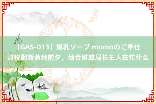 【GAS-013】爆乳ソープ momoのご奉仕 财税翻新落地前夕，场合财政局长王人在忙什么