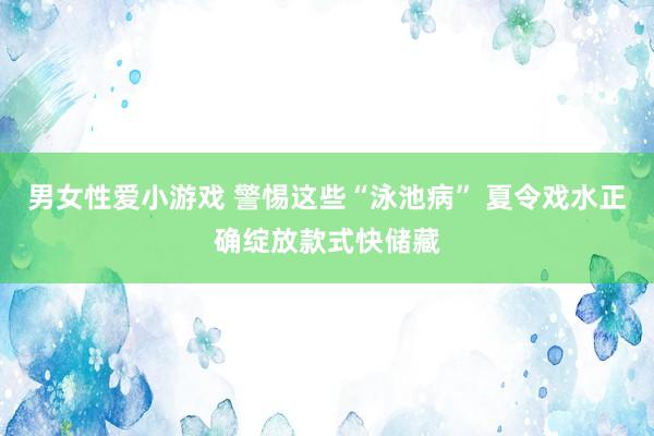 男女性爱小游戏 警惕这些“泳池病” 夏令戏水正确绽放款式快储藏