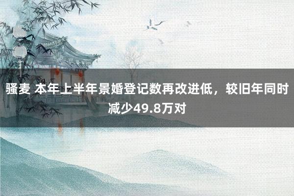 骚麦 本年上半年景婚登记数再改进低，较旧年同时减少49.8万对