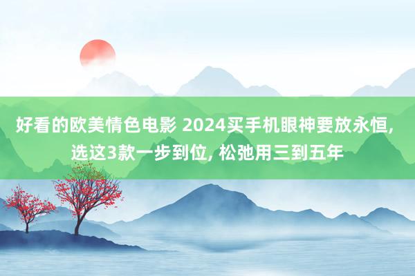 好看的欧美情色电影 2024买手机眼神要放永恒, 选这3款一步到位, 松弛用三到五年