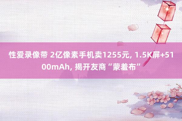 性爱录像带 2亿像素手机卖1255元, 1.5K屏+5100mAh, 揭开友商“蒙羞布”