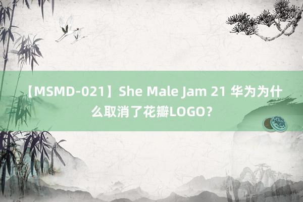 【MSMD-021】She Male Jam 21 华为为什么取消了花瓣LOGO？