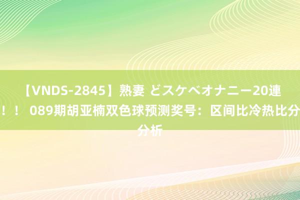 【VNDS-2845】熟妻 どスケベオナニー20連発！！ 089期胡亚楠双色球预测奖号：区间比冷热比分析