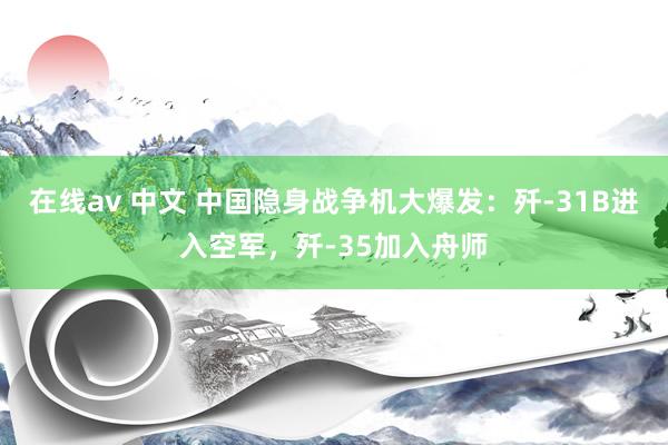 在线av 中文 中国隐身战争机大爆发：歼-31B进入空军，歼-35加入舟师