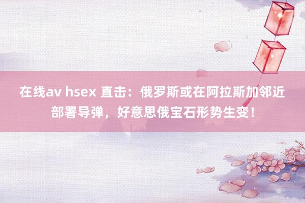 在线av hsex 直击：俄罗斯或在阿拉斯加邻近部署导弹，好意思俄宝石形势生变！