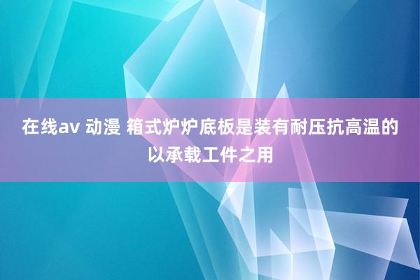 在线av 动漫 箱式炉炉底板是装有耐压抗高温的以承载工件之用