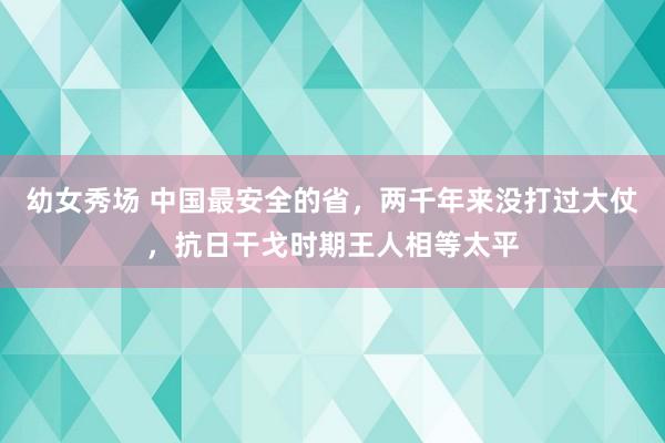 幼女秀场 中国最安全的省，两千年来没打过大仗，抗日干戈时期王人相等太平