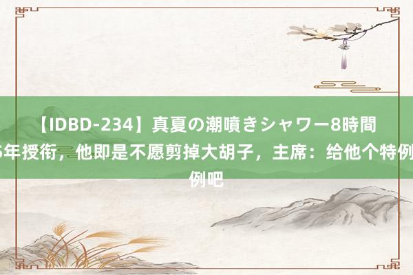 【IDBD-234】真夏の潮噴きシャワー8時間 55年授衔，他即是不愿剪掉大胡子，主席：给他个特例吧