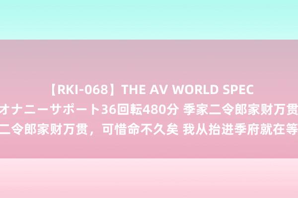 【RKI-068】THE AV WORLD SPECIAL あなただけに 最高のオナニーサポート36回転480分 季家二令郎家财万贯，可惜命不久矣 我从抬进季府就在等他示寂……