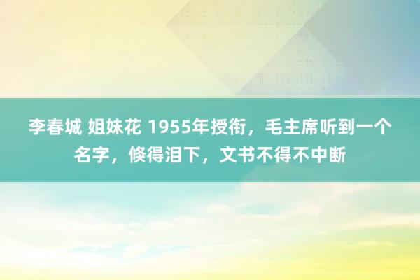 李春城 姐妹花 1955年授衔，毛主席听到一个名字，倏得泪下，文书不得不中断