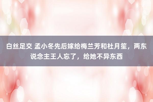 白丝足交 孟小冬先后嫁给梅兰芳和杜月笙，两东说念主王人忘了，给她不异东西