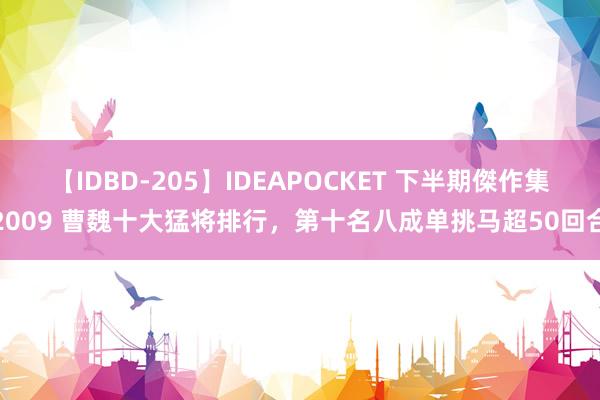 【IDBD-205】IDEAPOCKET 下半期傑作集2009 曹魏十大猛将排行，第十名八成单挑马超50回合