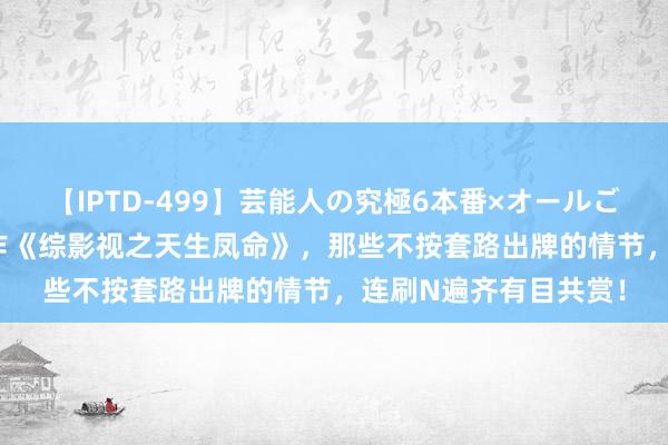 【IPTD-499】芸能人の究極6本番×オールごっくん AYA 特出之作《综影视之天生凤命》，那些不按套路出牌的情节，连刷N遍齐有目共赏！