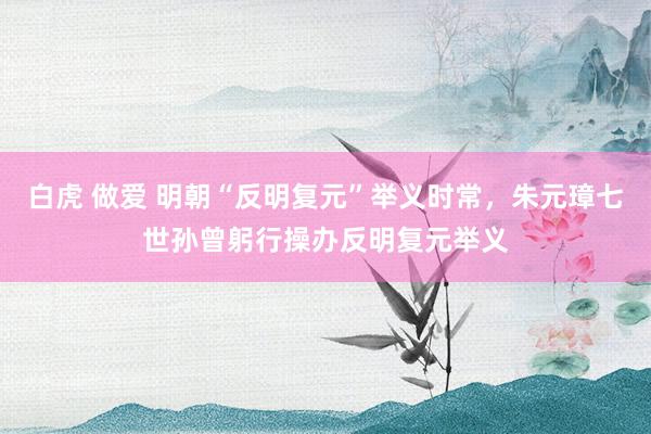 白虎 做爱 明朝“反明复元”举义时常，朱元璋七世孙曾躬行操办反明复元举义