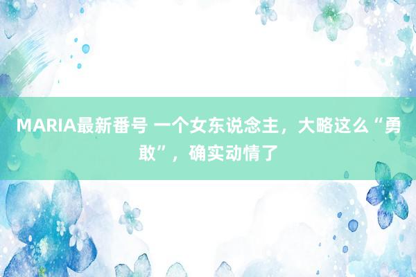 MARIA最新番号 一个女东说念主，大略这么“勇敢”，确实动情了