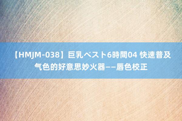 【HMJM-038】巨乳ベスト6時間04 快速普及气色的好意思妙火器——唇色校正