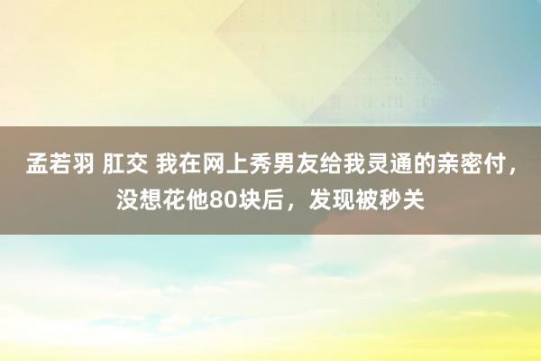 孟若羽 肛交 我在网上秀男友给我灵通的亲密付，没想花他80块后，发现被秒关