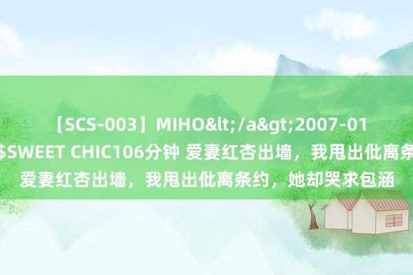 【SCS-003】MIHO</a>2007-01-10h.m.p&$SWEET CHIC106分钟 爱妻红杏出墙，我甩出仳离条约，她却哭求包涵