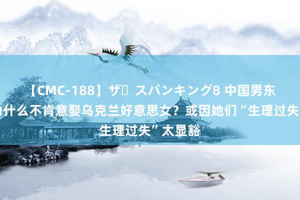 【CMC-188】ザ・スパンキング8 中国男东说念主为什么不肯意娶乌克兰好意思女？或因她们“生理过失”太显豁