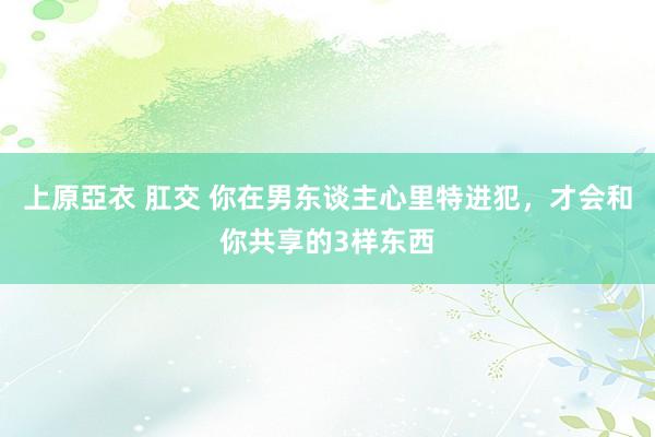 上原亞衣 肛交 你在男东谈主心里特进犯，才会和你共享的3样东西