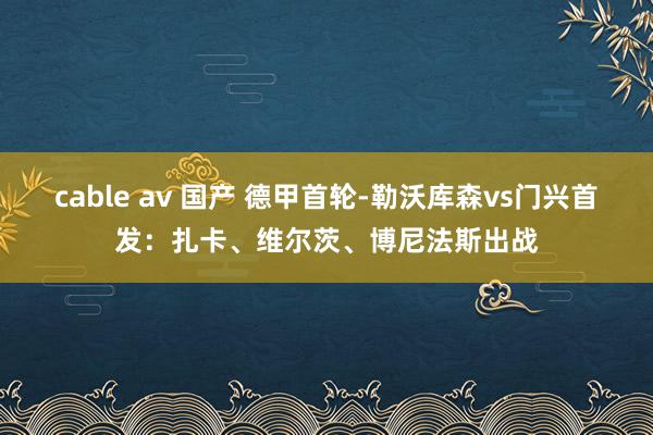 cable av 国产 德甲首轮-勒沃库森vs门兴首发：扎卡、维尔茨、博尼法斯出战