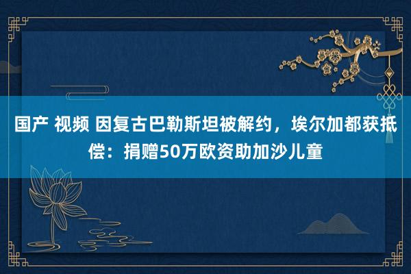 国产 视频 因复古巴勒斯坦被解约，埃尔加都获抵偿：捐赠50万欧资助加沙儿童