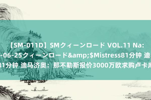 【SM-011D】SMクィーンロード VOL.11 Na:Na</a>2013-06-25クィーンロード&$Mistress81分钟 迪马济奥：那不勒斯报价3000万欧求购卢卡库，恭候切尔西回应