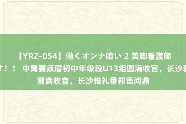 【YRZ-054】働くオンナ喰い 2 美脚看護師を食い散らかす！！ 中青赛须眉初中年级段U13组圆满收官，长沙雅礼番邦语问鼎