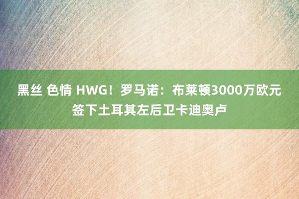 黑丝 色情 HWG！罗马诺：布莱顿3000万欧元签下土耳其左后卫卡迪奥卢