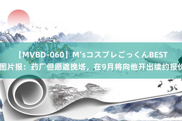 【MVBD-060】M’sコスプレごっくんBEST 图片报：药厂但愿遮挽塔，在9月将向他开出续约报价