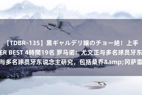 【TDBR-135】黒ギャルデリ嬢のチョー絶！上手いフェラチオ！！SUPER BEST 4時間19名 罗马诺：尤文正与多名球员牙东说念主研究，包括桑乔&冈萨雷斯&孔塞桑