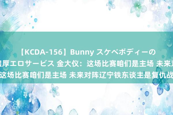 【KCDA-156】Bunny スケベボディーのバニーガールが手と口で濃厚エロサービス 金大仪：这场比赛咱们是主场 未来对阵辽宁铁东谈主是复仇战