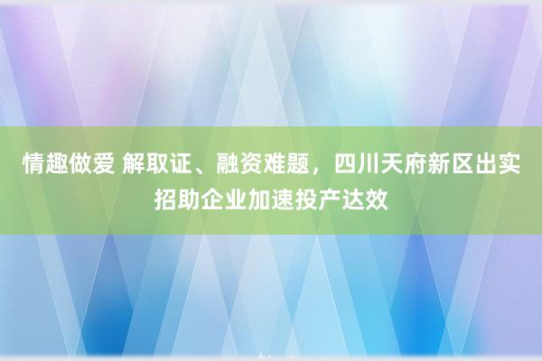 情趣做爱 解取证、融资难题，四川天府新区出实招助企业加速投产达效