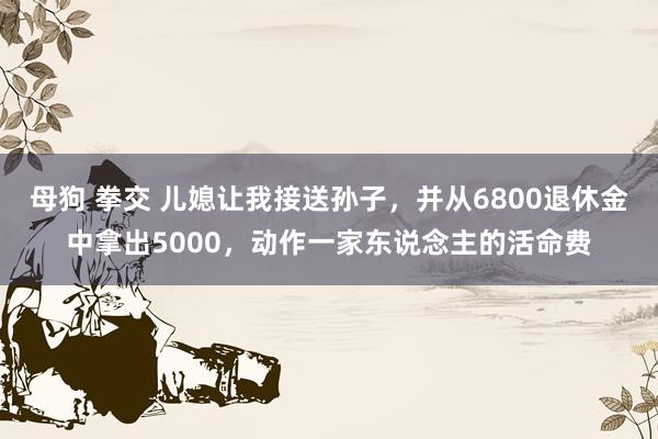 母狗 拳交 儿媳让我接送孙子，并从6800退休金中拿出5000，动作一家东说念主的活命费