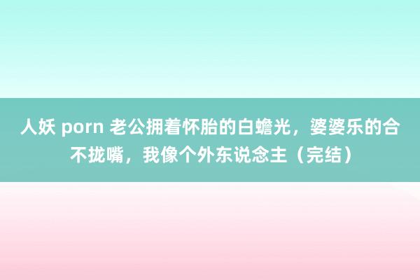 人妖 porn 老公拥着怀胎的白蟾光，婆婆乐的合不拢嘴，我像个外东说念主（完结）