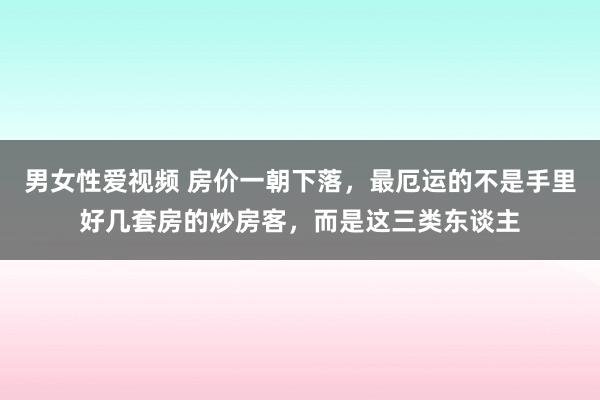 男女性爱视频 房价一朝下落，最厄运的不是手里好几套房的炒房客，而是这三类东谈主