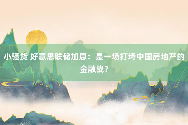 小骚货 好意思联储加息：是一场打垮中国房地产的金融战？