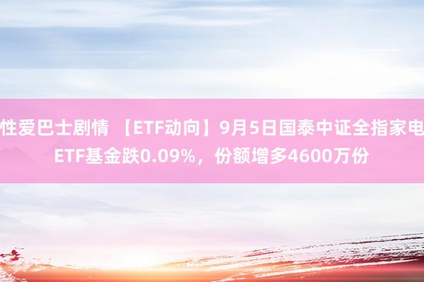 性爱巴士剧情 【ETF动向】9月5日国泰中证全指家电ETF基金跌0.09%，份额增多4600万份