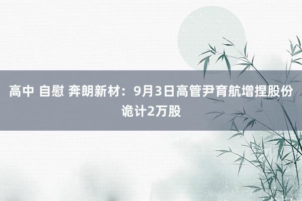 高中 自慰 奔朗新材：9月3日高管尹育航增捏股份诡计2万股