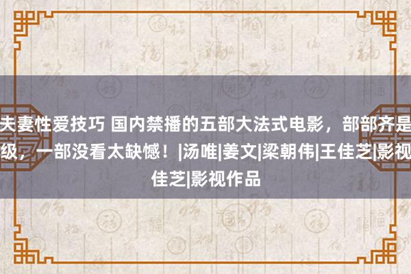 夫妻性爱技巧 国内禁播的五部大法式电影，部部齐是截至级，一部没看太缺憾！|汤唯|姜文|梁朝伟|王佳芝|影视作品