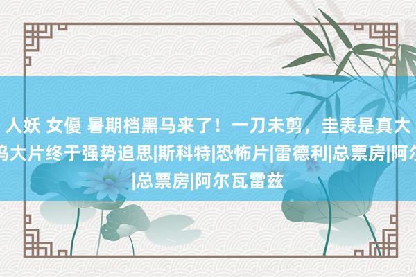 人妖 女優 暑期档黑马来了！一刀未剪，圭表是真大，好莱坞大片终于强势追思|斯科特|恐怖片|雷德利|总票房|阿尔瓦雷兹